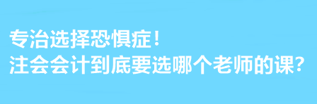 注会会计到底要选哪个老师的课？有选择恐惧症的必看！