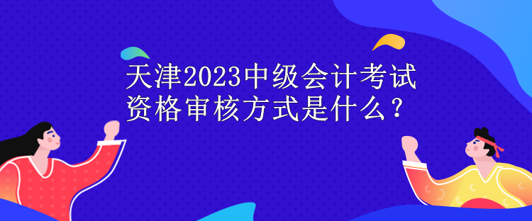 天津2023中级会计考试资格审核方式是什么？