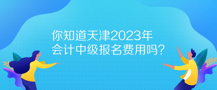 你知道天津2023年会计中级报名费用吗？