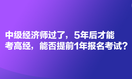 中级经济师过了，5年后才能考高经，能否提前1年报名考试？