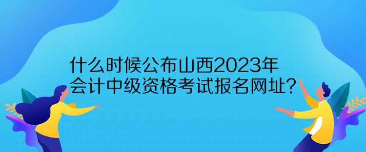 什么时候公布山西2023年会计中级资格考试报名网址？