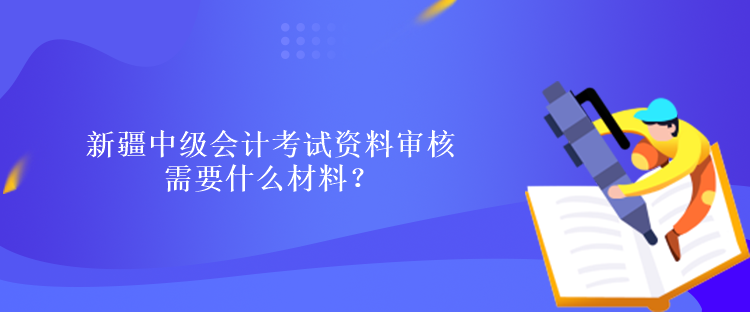 新疆中级会计考试资料审核需要什么材料？