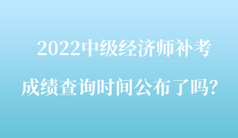 2022中级经济师补考成绩查询时间公布了吗？