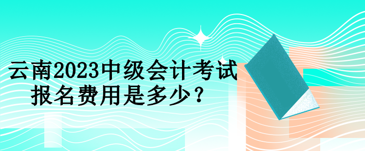 云南2023中级会计考试报名费用是多少？