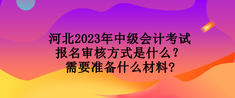 河北2023年中级会计考试报名审核方式是什么？需要准备什么材料?