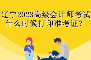 辽宁2023高级会计师考试什么时候打印准考证？