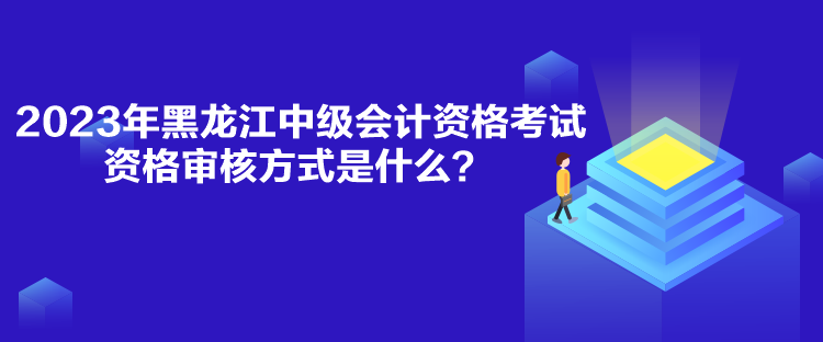 2023年黑龙江中级会计资格考试资格审核方式是什么？