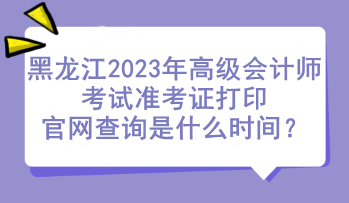 黑龙江2023年高级会计师考试准考证打印官网查询是什么时间？