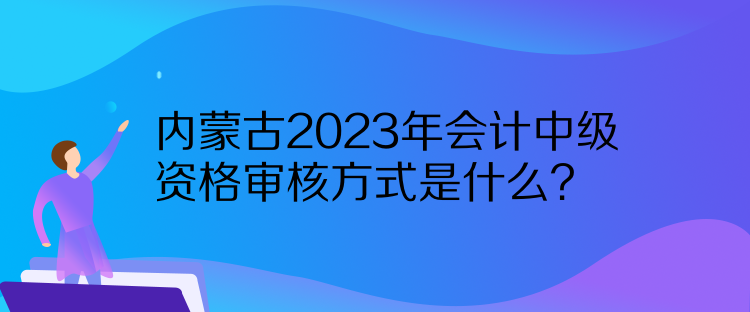内蒙古2023年会计中级资格审核方式是什么？