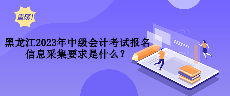黑龙江2023年中级会计考试报名信息采集要求是什么？