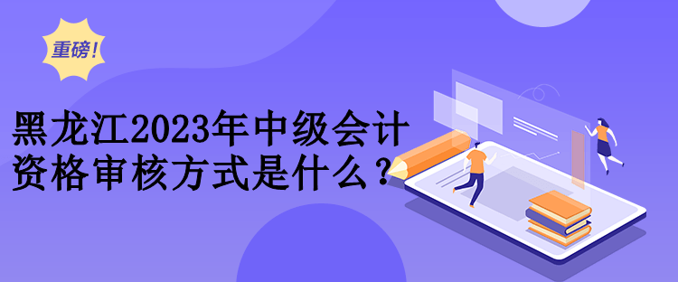 黑龙江2023年中级会计资格审核方式是什么？