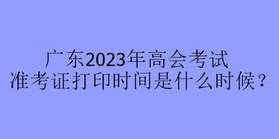 广东2023年高会考试准考证打印时间是什么时候？