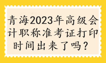 青海2023年高级会计职称准考证打印时间出来了吗？
