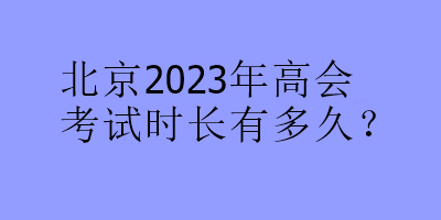 北京2023年高会考试时长有多久？