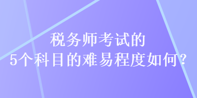 税务师考试的5个科目的难易程度如何？