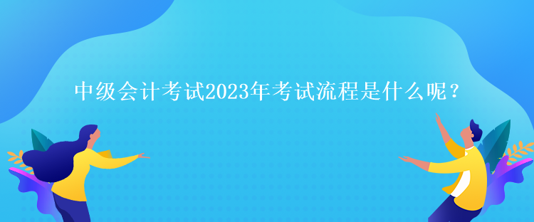 中级会计考试2023年考试流程是什么呢？