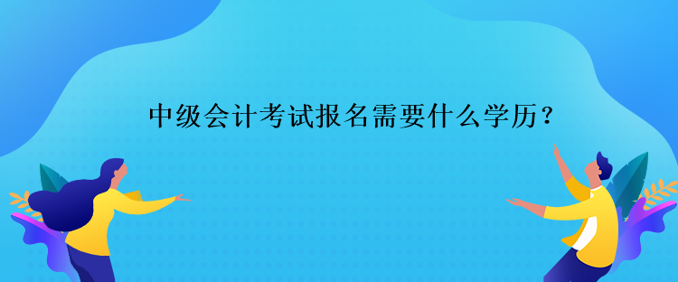 中级会计考试报名需要什么学历？