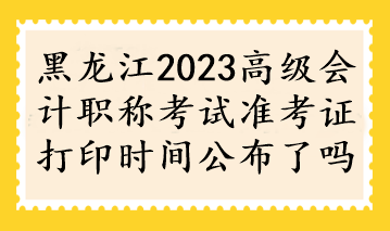 黑龙江2023高级会计职称考试准考证打印时间公布了吗