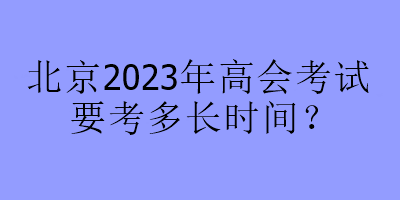北京2023年高会考试要考多长时间？