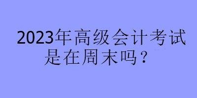 2023年高级会计考试是在周末吗？