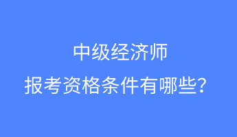 中级经济师报考资格条件有哪些？