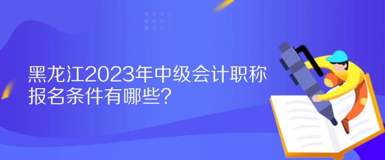 黑龙江2023年中级会计职称报名条件有哪些？