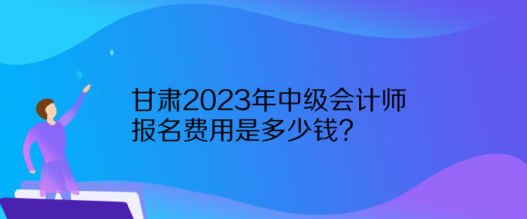 甘肃2023年中级会计师报名费用是多少钱？
