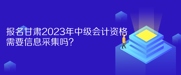 报名甘肃2023年中级会计资格需要信息采集吗？
