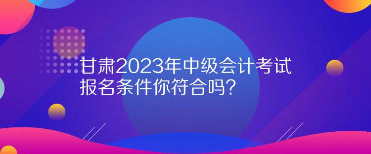 甘肃2023年中级会计考试报名条件你符合吗？