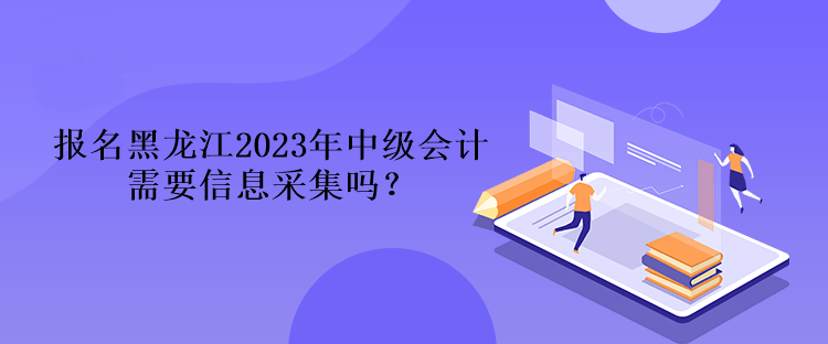 报名黑龙江2023年中级会计需要信息采集吗？