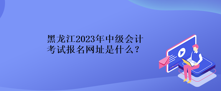 黑龙江2023年中级会计考试报名网址是什么？