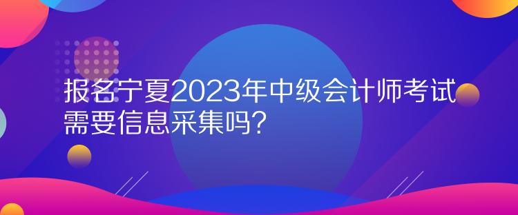 报名宁夏2023年中级会计师考试需要信息采集吗？