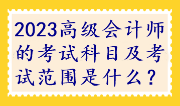 2023高级会计师的考试科目及考试范围是什么？