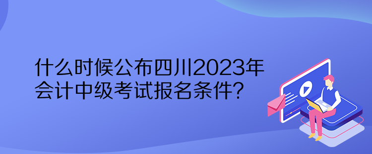 什么时候公布四川2023年会计中级考试报名条件？