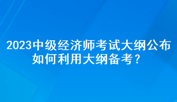 2023年中级经济师考试大纲公布，如何利用大纲备考？