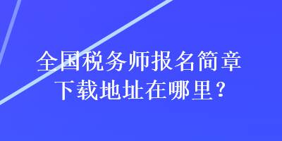 全国税务师报名简章下载地址在哪里？