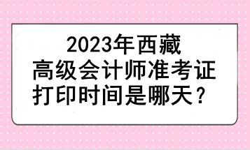 2023年西藏高级会计师准考证打印时间是哪天？