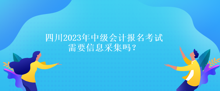 四川2023年中级会计报名考试需要信息采集吗？