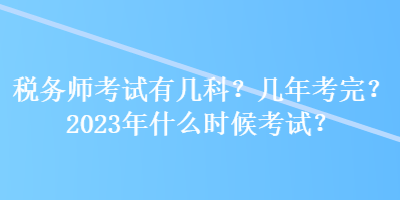 税务师考试有几科？几年考完？2023年什么时候考试？