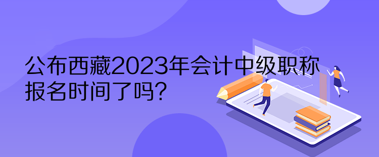 公布西藏2023年会计中级职称报名时间了吗？