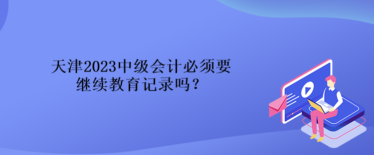 天津2023中级会计必须要继续教育记录吗？