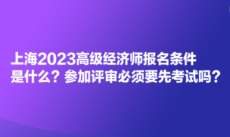 上海2023高级经济师报名条件是什么？参加评审必须要先考试吗？