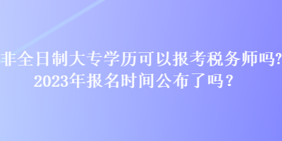 非全日制大专学历可以报考税务师吗？2023年报名时间公布了吗？