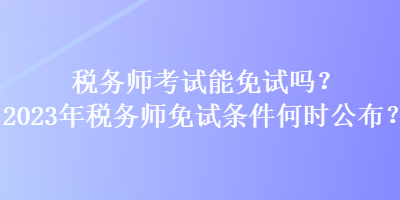 税务师考试能免试吗？2023年税务师免试条件何时公布？