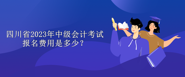 四川省2023年中级会计考试报名费用是多少？