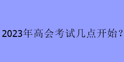 2023年高会考试几点开始？