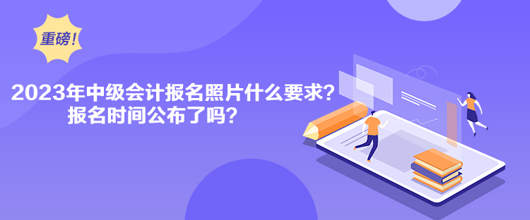2023年中级会计报名照片什么要求？报名时间公布了吗？