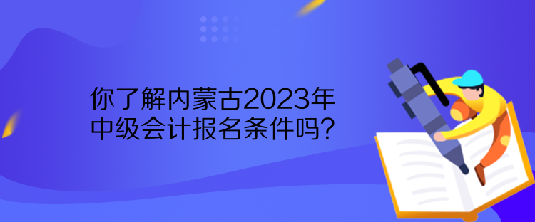 你了解内蒙古2023年中级会计报名条件吗？