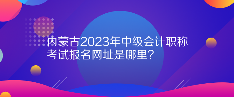 内蒙古2023年中级会计职称考试报名网址是哪里？