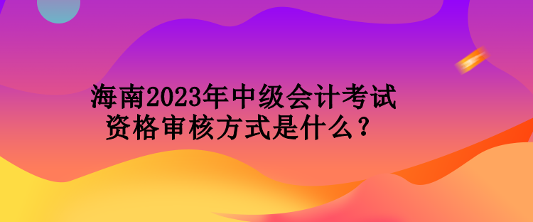 海南2023年中级会计考试资格审核方式是什么？